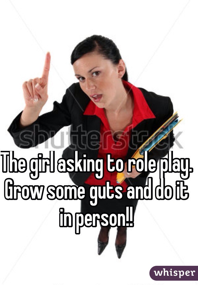 The girl asking to role play. Grow some guts and do it in person!!