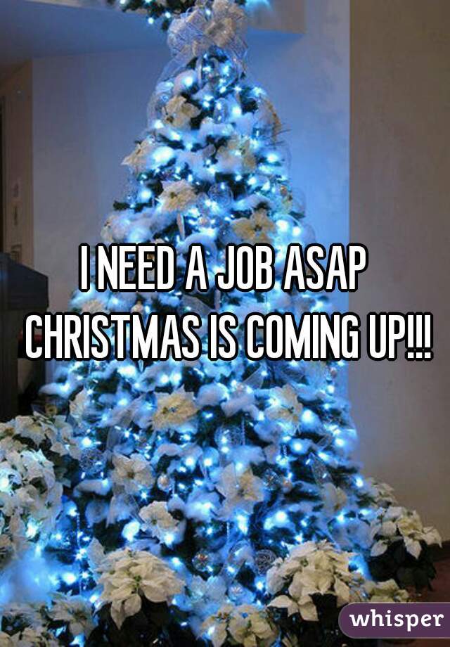 I NEED A JOB ASAP CHRISTMAS IS COMING UP!!!