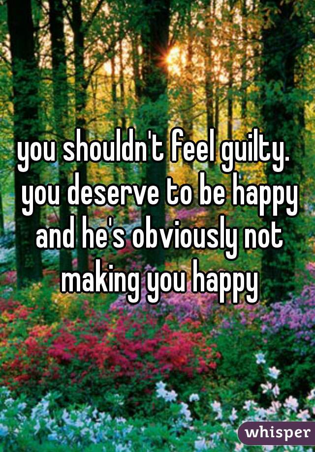 you shouldn't feel guilty.  you deserve to be happy and he's obviously not making you happy