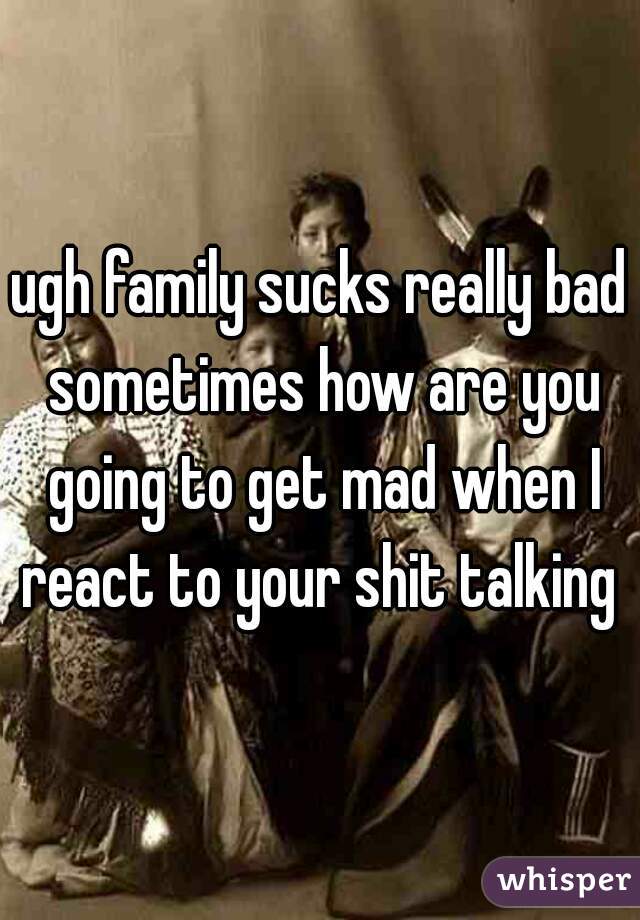 ugh family sucks really bad sometimes how are you going to get mad when I react to your shit talking 