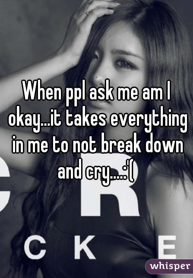 When ppl ask me am I okay...it takes everything in me to not break down and cry....:'( 
