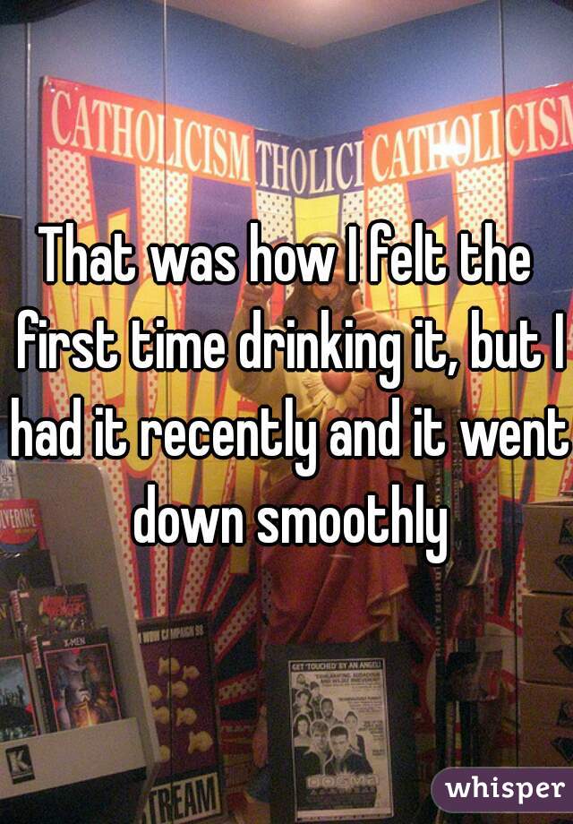 That was how I felt the first time drinking it, but I had it recently and it went down smoothly