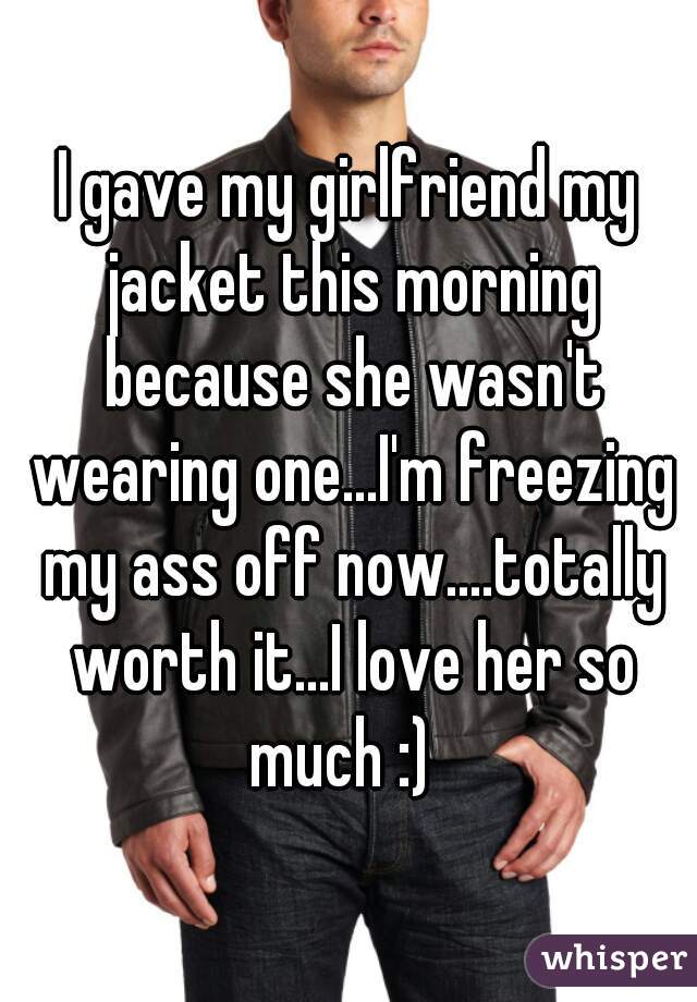 I gave my girlfriend my jacket this morning because she wasn't wearing one...I'm freezing my ass off now....totally worth it...I love her so much :)  
