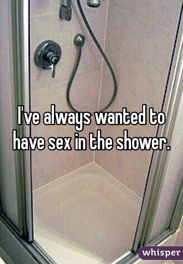 I've always wanted to have sex in the shower. 