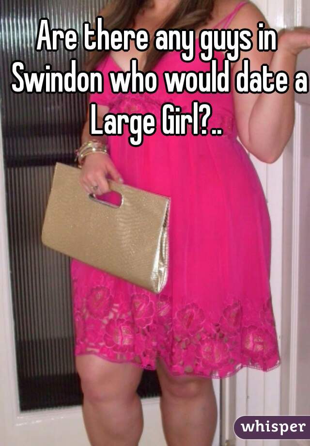 Are there any guys in Swindon who would date a Large Girl?.. 
