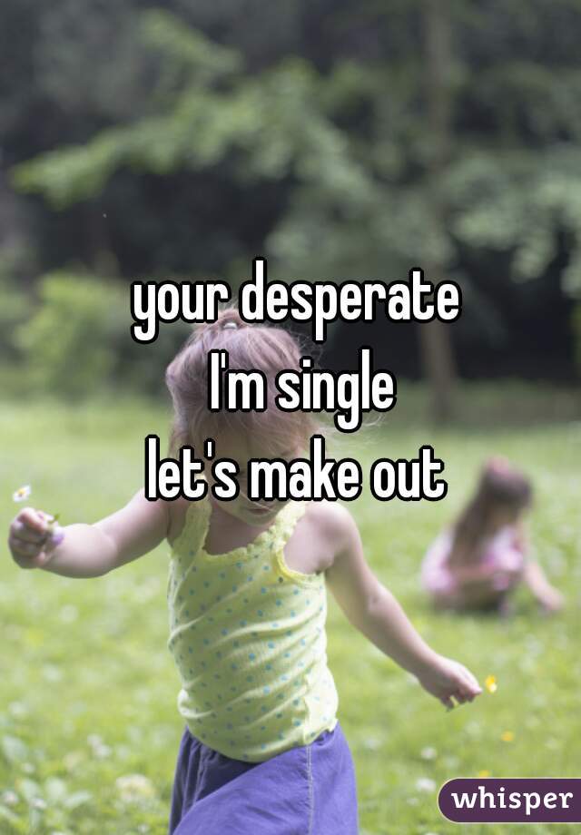 your desperate 
I'm single
let's make out 