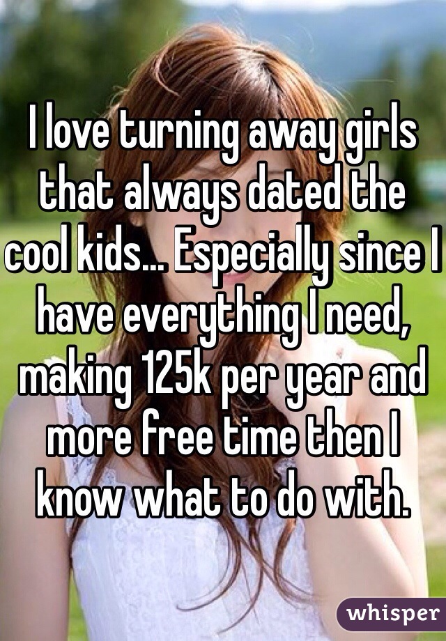 I love turning away girls that always dated the cool kids... Especially since I have everything I need, making 125k per year and more free time then I know what to do with.  