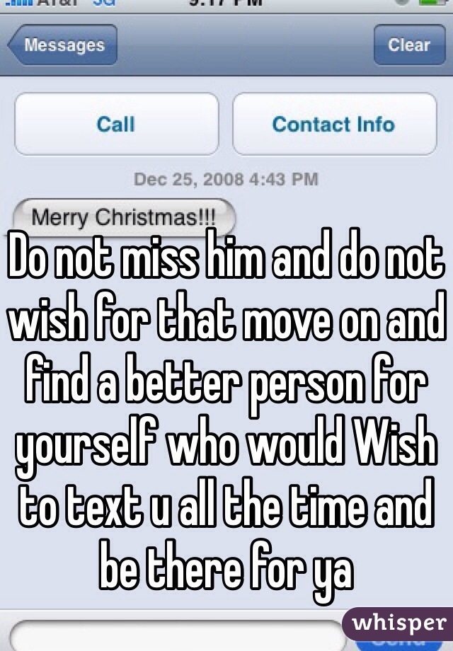 Do not miss him and do not wish for that move on and find a better person for yourself who would Wish to text u all the time and be there for ya 