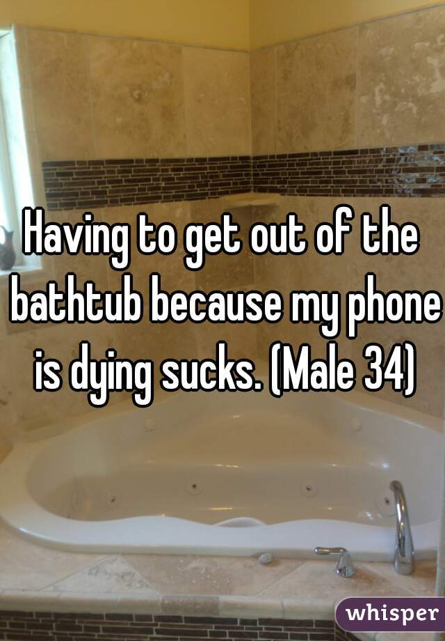 Having to get out of the bathtub because my phone is dying sucks. (Male 34)