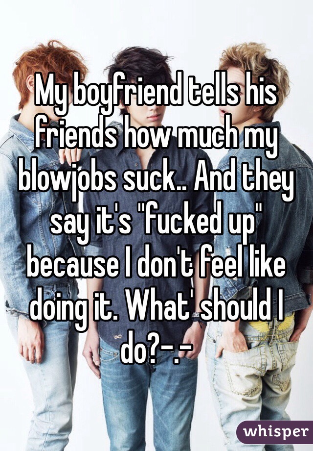 My boyfriend tells his friends how much my blowjobs suck.. And they say it's "fucked up" because I don't feel like doing it. What' should I do?-.- 