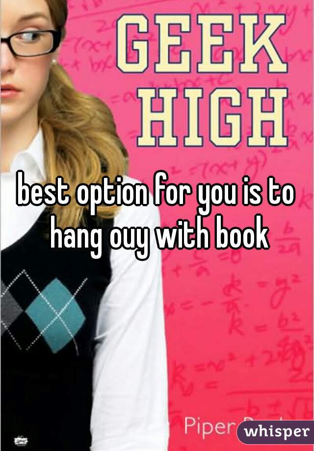 best option for you is to hang ouy with book