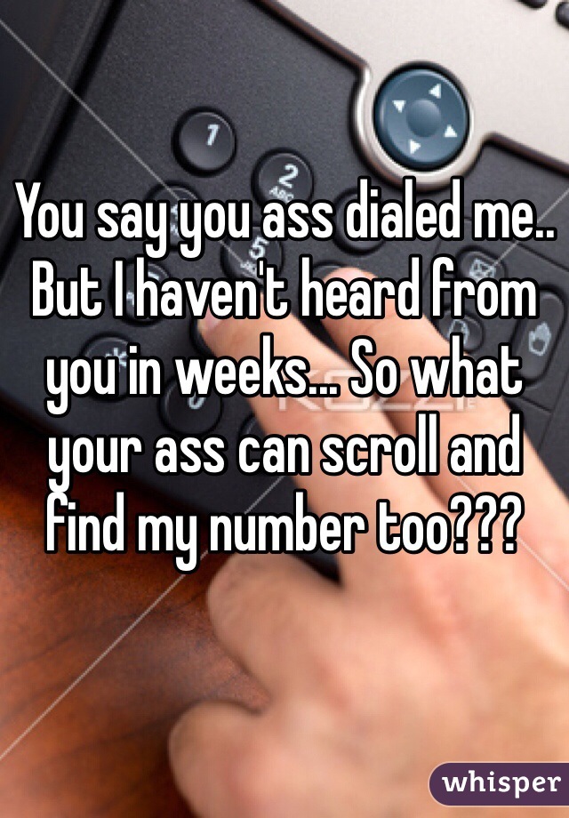 You say you ass dialed me.. But I haven't heard from you in weeks... So what your ass can scroll and find my number too??? 