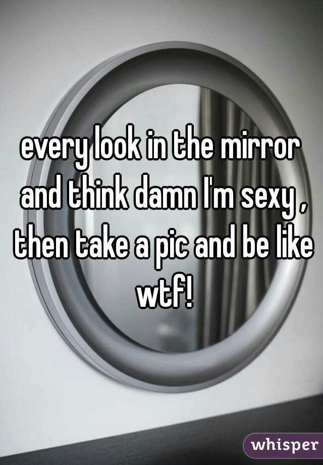every look in the mirror and think damn I'm sexy , then take a pic and be like wtf!