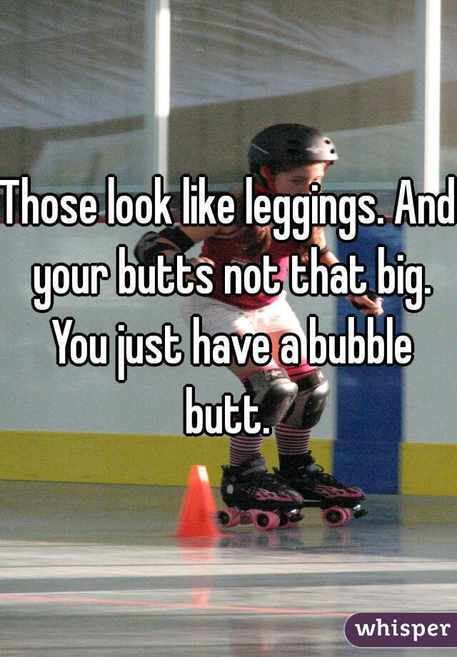 Those look like leggings. And your butts not that big. You just have a bubble butt. 