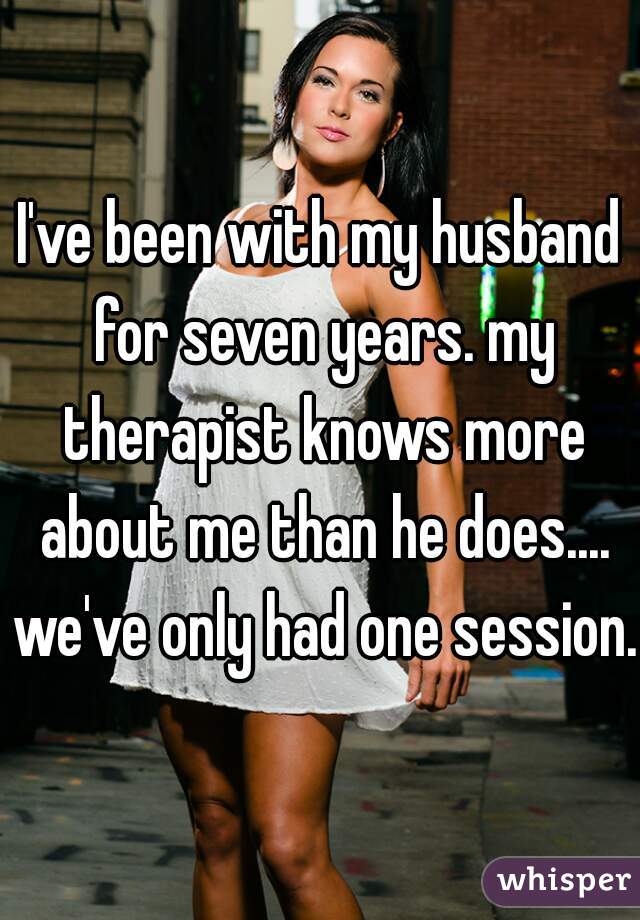 I've been with my husband for seven years. my therapist knows more about me than he does.... we've only had one session.