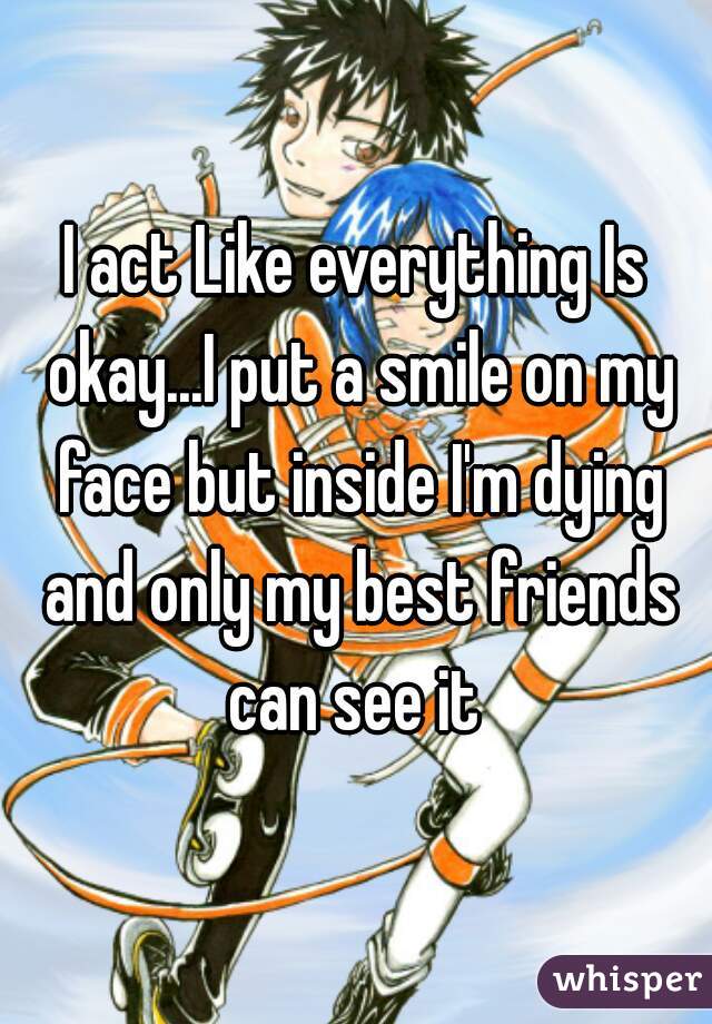 I act Like everything Is okay...I put a smile on my face but inside I'm dying and only my best friends can see it 