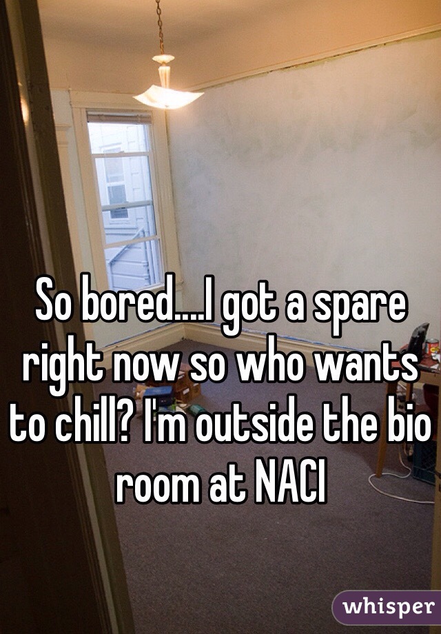 So bored....I got a spare right now so who wants to chill? I'm outside the bio room at NACI
