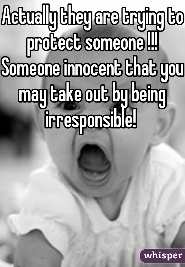 Actually they are trying to protect someone !!! Someone innocent that you may take out by being irresponsible! 