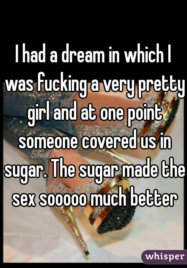 I had a dream in which I was fucking a very pretty girl and at one point someone covered us in sugar. The sugar made the sex sooooo much better