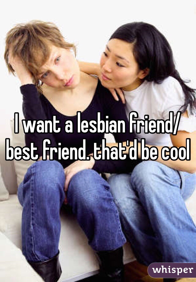 I want a lesbian friend/best friend. that'd be cool
