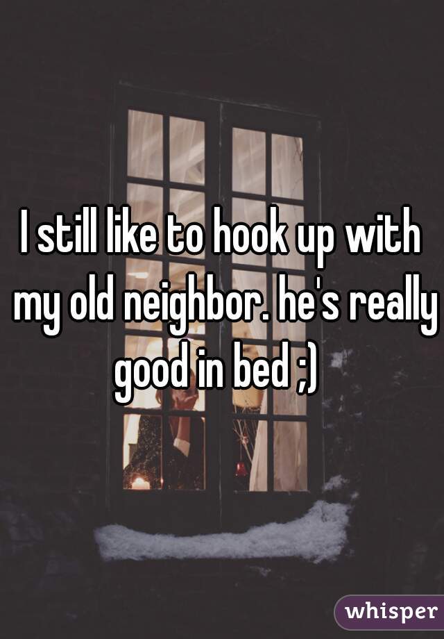 I still like to hook up with my old neighbor. he's really good in bed ;)  