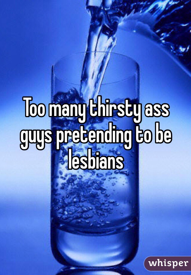 Too many thirsty ass 
guys pretending to be lesbians