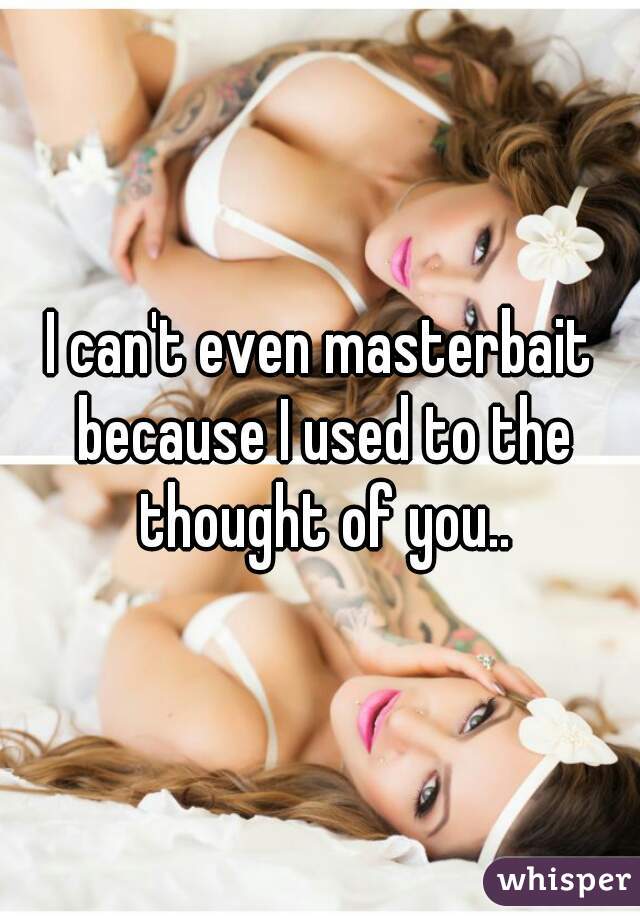 I can't even masterbait because I used to the thought of you..