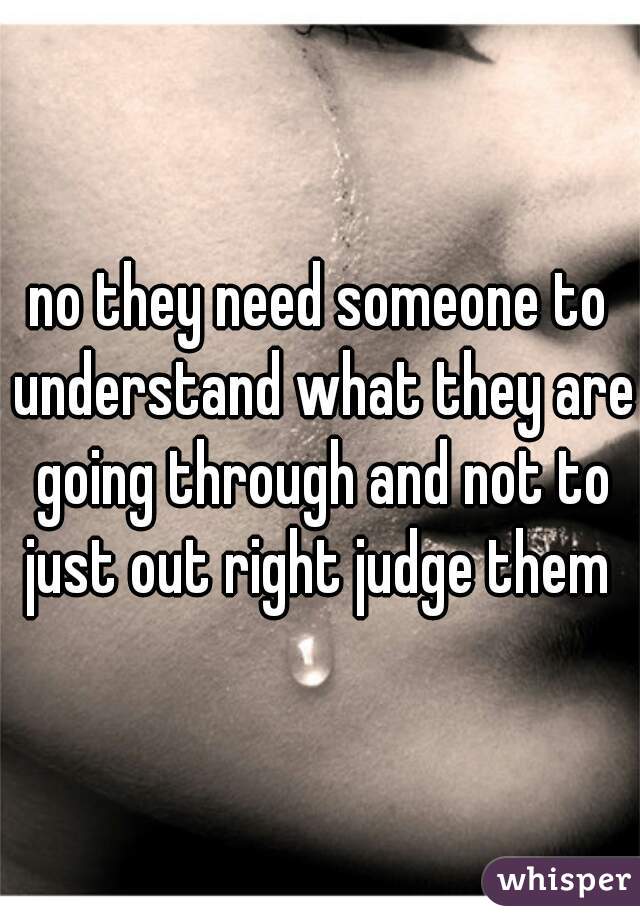 no they need someone to understand what they are going through and not to just out right judge them 