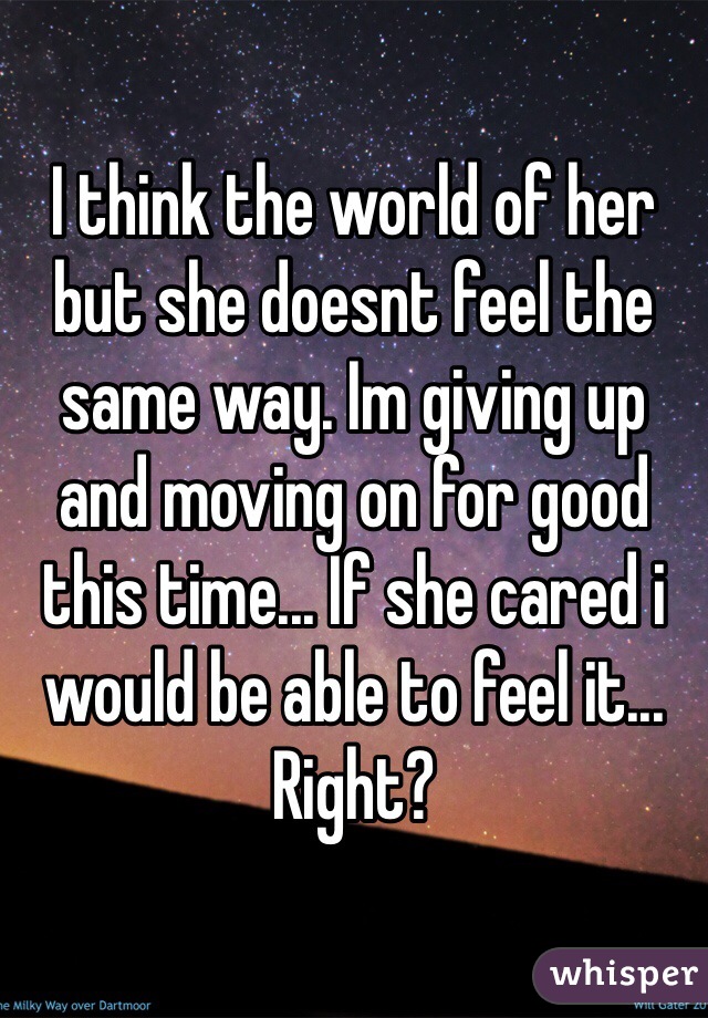 I think the world of her but she doesnt feel the same way. Im giving up and moving on for good this time... If she cared i would be able to feel it... Right? 