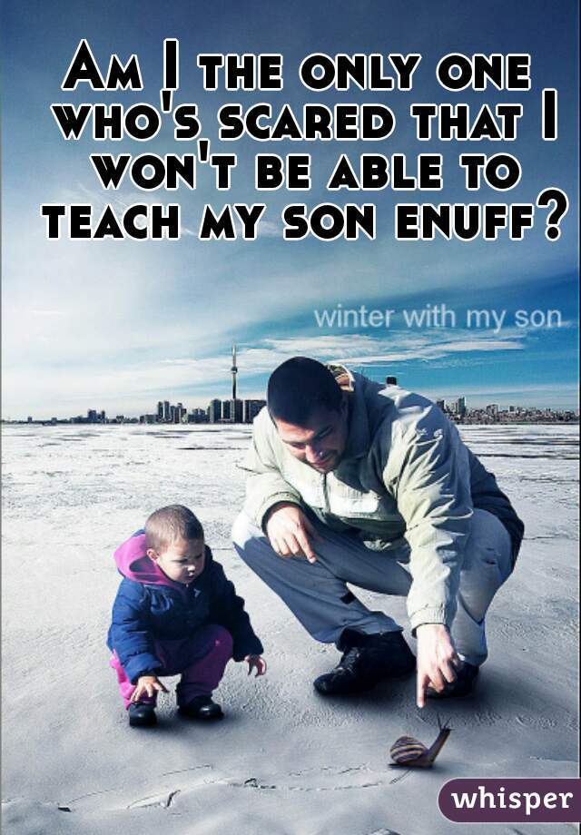 Am I the only one who's scared that I won't be able to teach my son enuff?