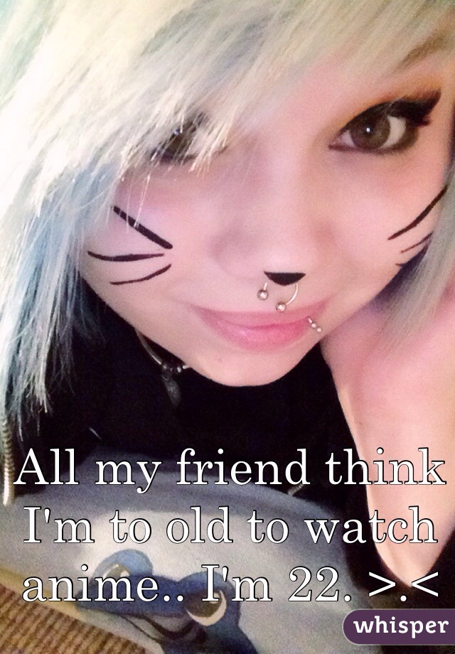 All my friend think I'm to old to watch anime.. I'm 22. >.<