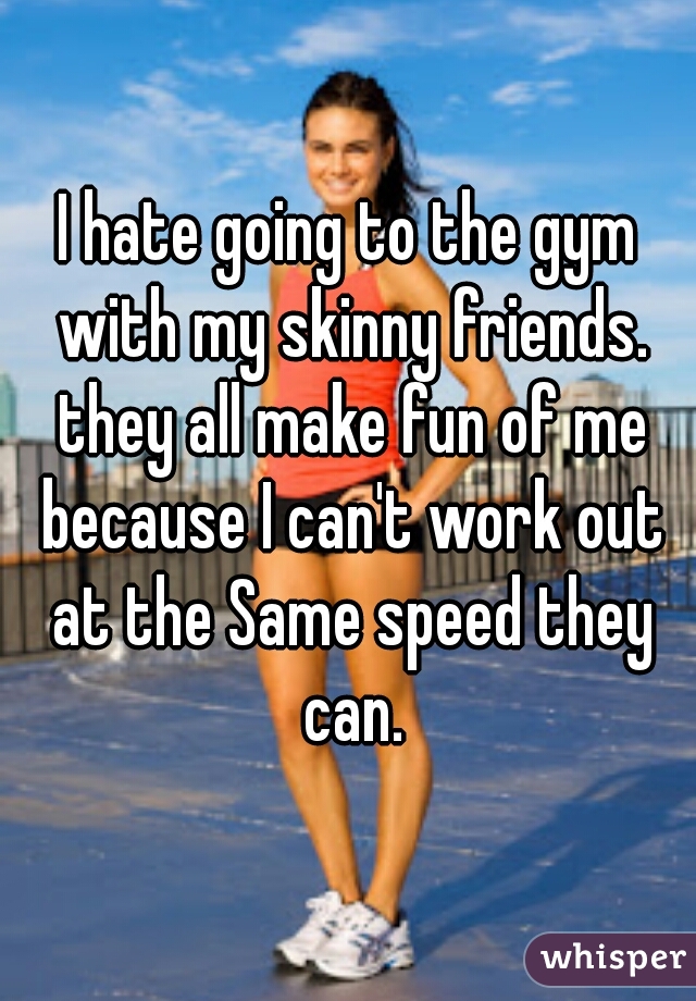 I hate going to the gym with my skinny friends. they all make fun of me because I can't work out at the Same speed they can.