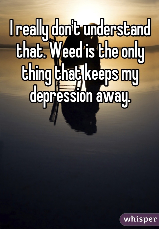 I really don't understand that. Weed is the only thing that keeps my depression away.