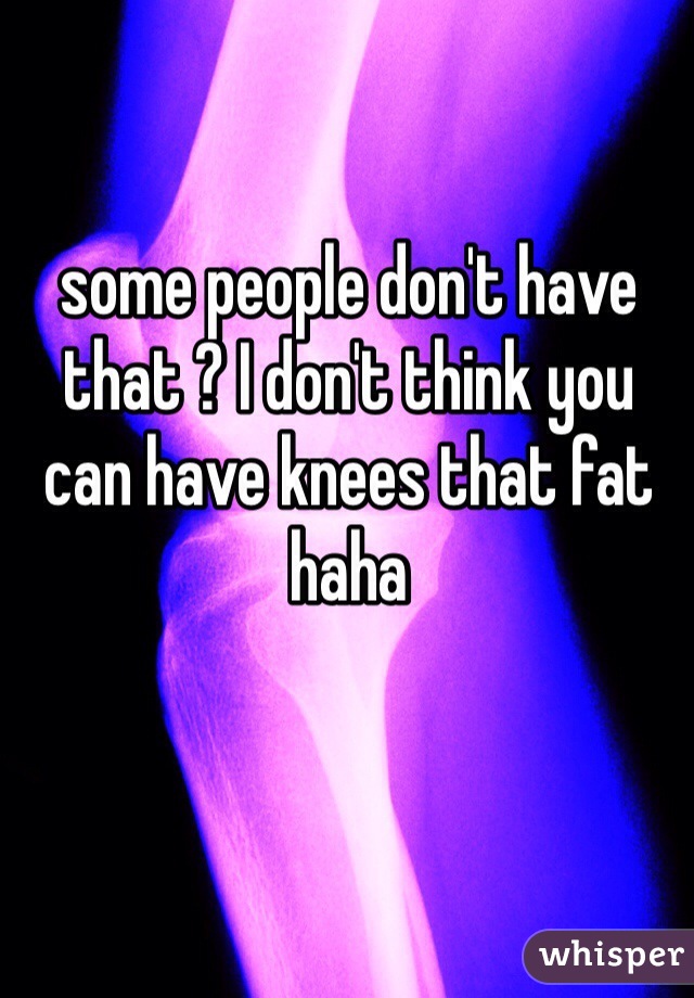some people don't have that ? I don't think you can have knees that fat haha