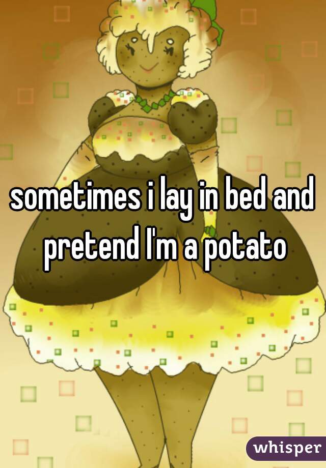 sometimes i lay in bed and pretend I'm a potato