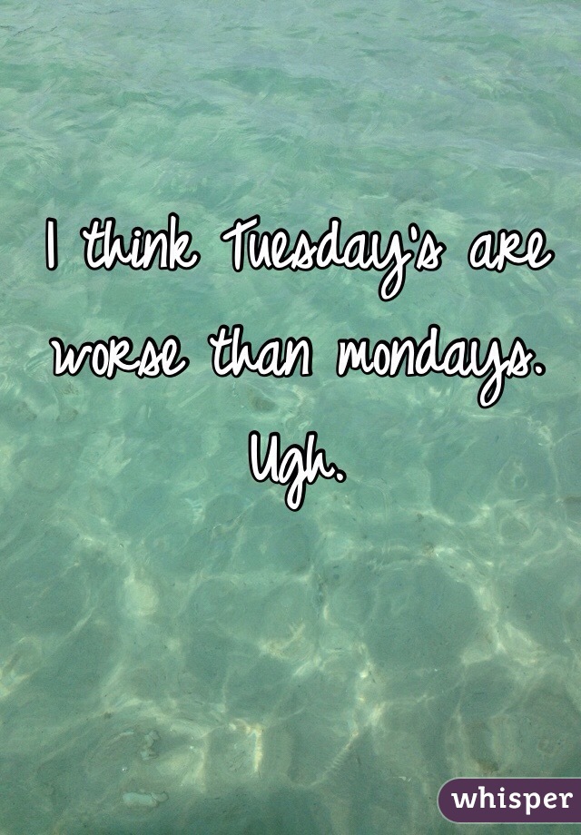 I think Tuesday's are worse than mondays. Ugh. 