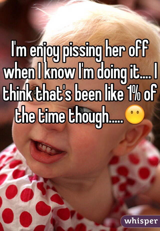 I'm enjoy pissing her off when I know I'm doing it.... I think that's been like 1% of the time though.....😶