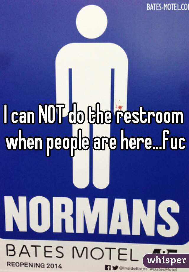 I can NOT do the restroom when people are here...fuck