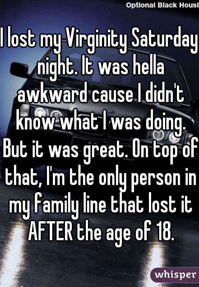 I lost my Virginity Saturday night. It was hella awkward cause I didn't know what I was doing. But it was great. On top of that, I'm the only person in my family line that lost it AFTER the age of 18.