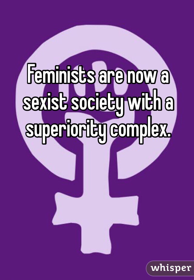 Feminists are now a sexist society with a superiority complex. 
