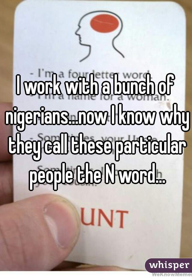 I work with a bunch of nigerians...now I know why they call these particular people the N word...
