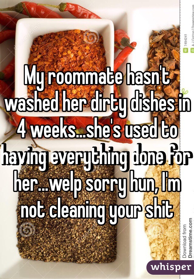 My roommate hasn't washed her dirty dishes in 4 weeks...she's used to having everything done for her...welp sorry hun, I'm not cleaning your shit