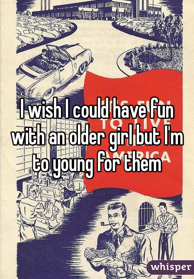 I wish I could have fun with an older girl but I'm to young for them 