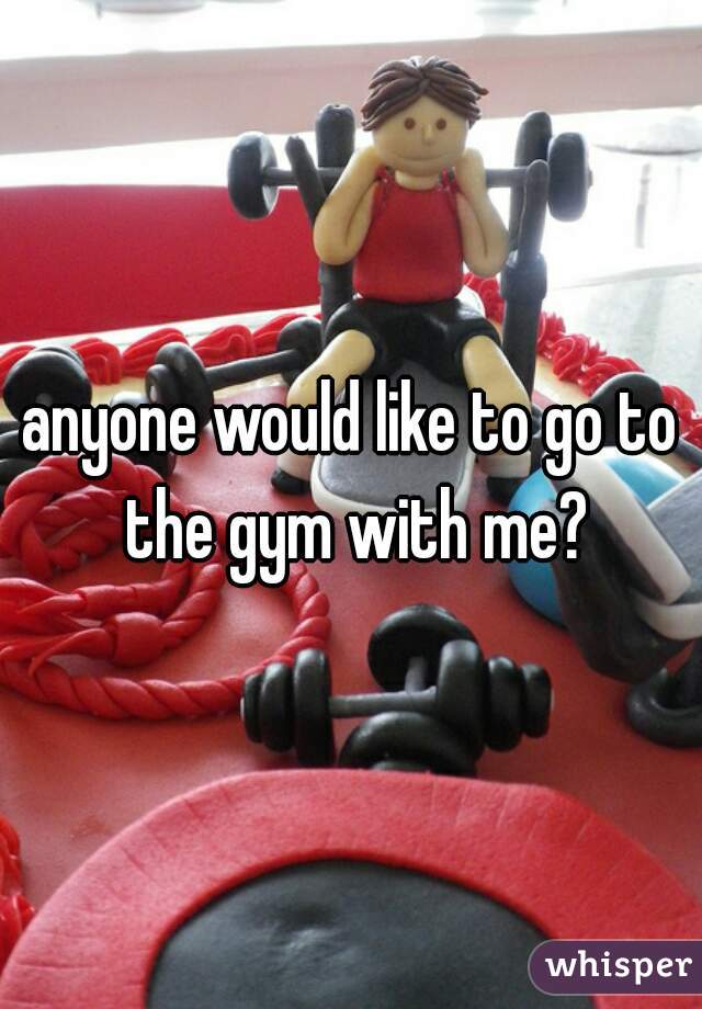 anyone would like to go to the gym with me?