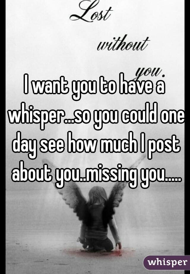 I want you to have a whisper...so you could one day see how much I post about you..missing you.....