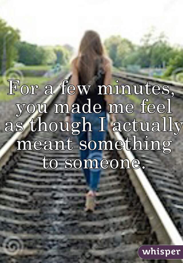 For a few minutes, you made me feel as though I actually meant something to someone.