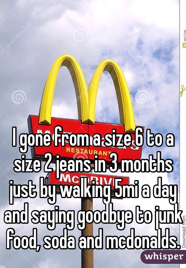 I gone from a size 6 to a size 2 jeans in 3 months just by walking 5mi a day and saying goodbye to junk food, soda and mcdonalds. 