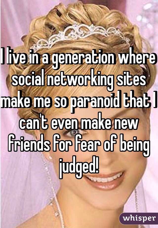 I live in a generation where social networking sites make me so paranoid that I can't even make new friends for fear of being judged!