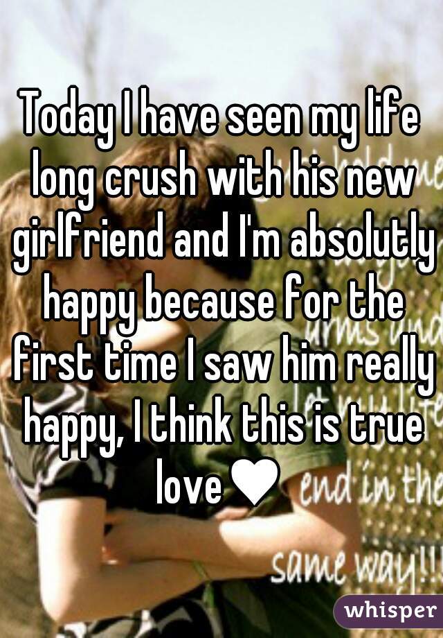 Today I have seen my life long crush with his new girlfriend and I'm absolutly happy because for the first time I saw him really happy, I think this is true love♥ 