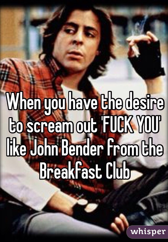 When you have the desire to scream out 'FUCK YOU' like John Bender from the Breakfast Club